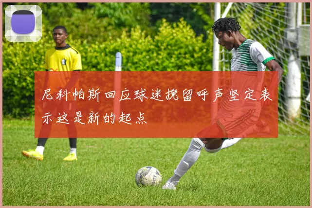 尼科帕斯回应球迷挽留呼声坚定表示这是新的起点