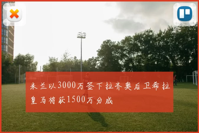 米兰以3000万签下拉齐奥后卫希拉皇马将获1500万分成