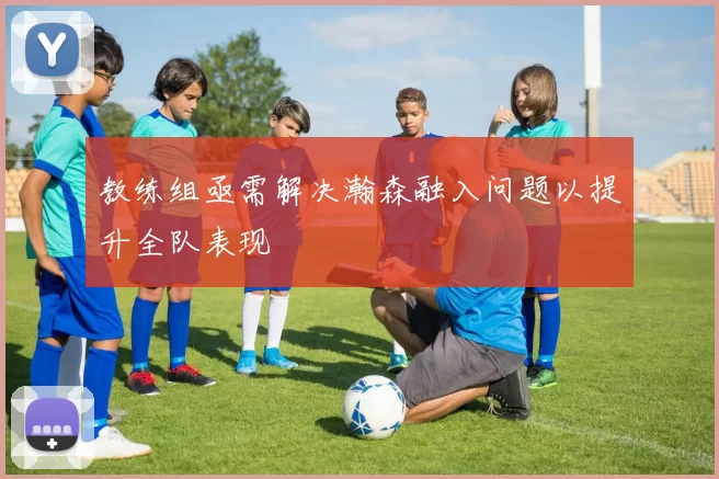 教练组亟需解决瀚森融入问题以提升全队表现