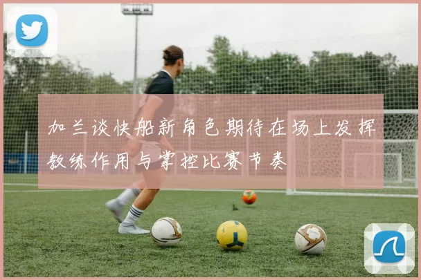 加兰谈快船新角色期待在场上发挥教练作用与掌控比赛节奏