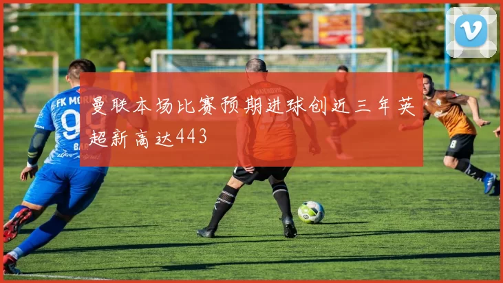 曼联本场比赛预期进球创近三年英超新高达443