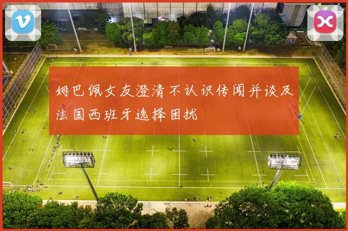 姆巴佩女友澄清不认识传闻并谈及法国西班牙选择困扰