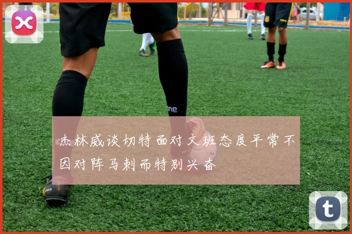 杰林威谈切特面对文班态度平常不因对阵马刺而特别兴奋